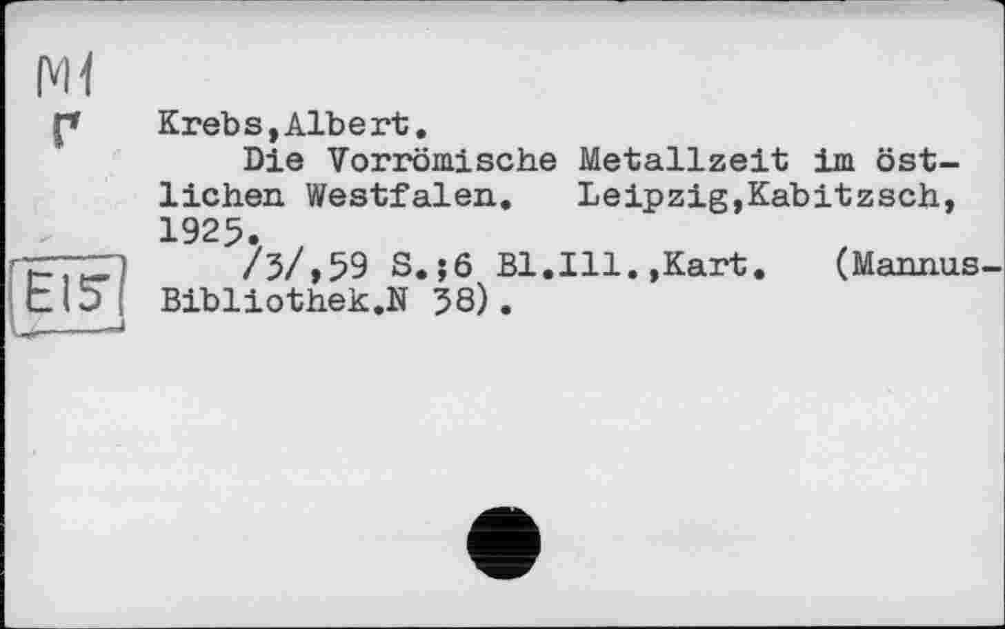 ﻿(vH
Г
lElS
Krebs,Albert.
Die Vorrömische Metallzeit im östlichen Westfalen. Leipzig,Kabitzsch, 1925.
/5/,59 S.j6 Bl.Ill.,Kart.	(Mannas-
Bibliothek.]!! 58).